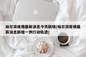 哈尔滨疫情最新消息今天新增(哈尔滨疫情最新消息新增一例行动轨迹)