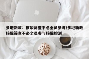 多地新政：核酸筛查不必全员参与/多地新政核酸筛查不必全员参与核酸检测