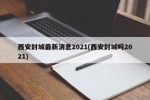 西安封城最新消息2021(西安封城吗2021)