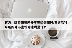 官方：除特殊场所外不查验健康码/官方除特殊场所外不查验健康码是什么