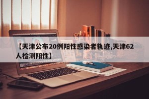 【天津公布20例阳性感染者轨迹,天津62人检测阳性】