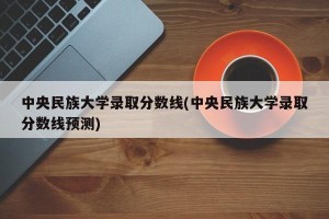 中央民族大学录取分数线(中央民族大学录取分数线预测)