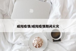 咸阳疫情/咸阳疫情期间火灾