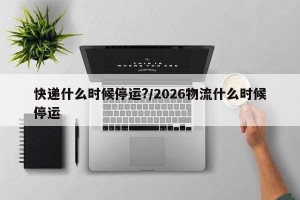 快递什么时候停运?/2026物流什么时候停运