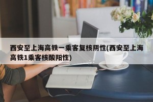 西安至上海高铁一乘客复核阴性(西安至上海高铁1乘客核酸阳性)