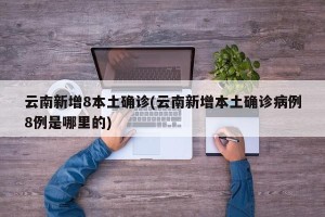 云南新增8本土确诊(云南新增本土确诊病例8例是哪里的)