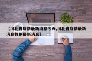 【河北省疫情最新消息今天,河北省疫情最新消息数据最新消息】