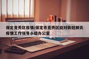 保定竞秀区疫情/保定市竞秀区应对新冠肺炎疫情工作领导小组办公室