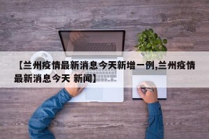【兰州疫情最新消息今天新增一例,兰州疫情最新消息今天 新闻】