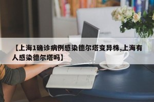 【上海1确诊病例感染德尔塔变异株,上海有人感染德尔塔吗】