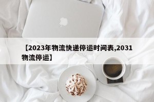 【2023年物流快递停运时间表,2031物流停运】