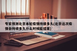 专家预测北京本轮疫情持续多久(北京这次疫情会持续多久什么时候能结束)