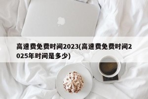 高速费免费时间2023(高速费免费时间2025年时间是多少)