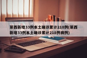莱西新增33例本土确诊累计218例(莱西新增33例本土确诊累计218例病例)