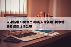 天津新增21例本土确诊/天津新增1例本地确诊病例详情公布
