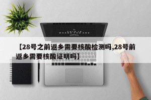【28号之前返乡需要核酸检测吗,28号前返乡需要核酸证明吗】