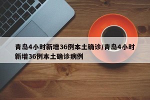 青岛4小时新增36例本土确诊/青岛4小时新增36例本土确诊病例