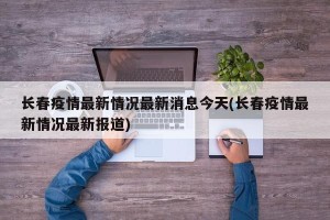 长春疫情最新情况最新消息今天(长春疫情最新情况最新报道)