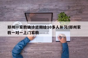 郑州一家教确诊近期给10多人补习/郑州家教一对一上门家教