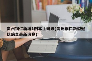 贵州铜仁新增1例本土确诊(贵州铜仁新型冠状病毒最新消息)