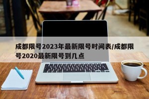 成都限号2023年最新限号时间表/成都限号2020最新限号到几点