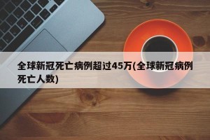 全球新冠死亡病例超过45万(全球新冠病例死亡人数)