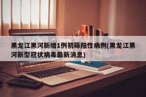 黑龙江黑河新增1例初筛阳性病例(黑龙江黑河新型冠状病毒最新消息)
