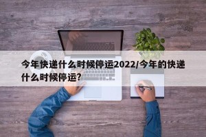 今年快递什么时候停运2022/今年的快递什么时候停运?