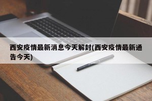 西安疫情最新消息今天解封(西安疫情最新通告今天)