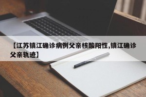 【江苏镇江确诊病例父亲核酸阳性,镇江确诊父亲轨迹】