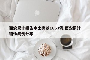 西安累计报告本土确诊1663例/西安累计确诊病例分布