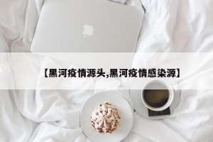 【黑河疫情源头,黑河疫情感染源】