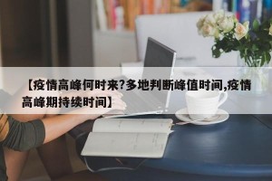 【疫情高峰何时来?多地判断峰值时间,疫情高峰期持续时间】