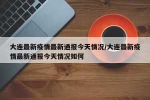 大连最新疫情最新通报今天情况/大连最新疫情最新通报今天情况如何