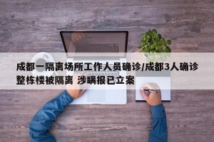 成都一隔离场所工作人员确诊/成都3人确诊整栋楼被隔离 涉瞒报已立案