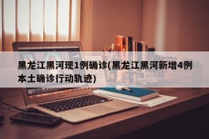黑龙江黑河现1例确诊(黑龙江黑河新增4例本土确诊行动轨迹)