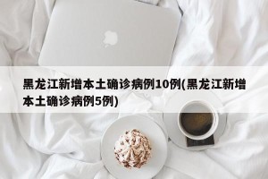 黑龙江新增本土确诊病例10例(黑龙江新增本土确诊病例5例)