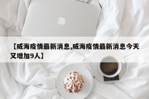 【威海疫情最新消息,威海疫情最新消息今天又增加9人】