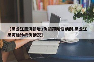 【黑龙江黑河新增1例初筛阳性病例,黑龙江黑河确诊病例情况】
