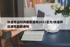 快递停运时间最新通知2021官方/快递停运通知最新通知