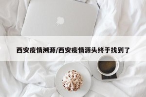 西安疫情溯源/西安疫情源头终于找到了