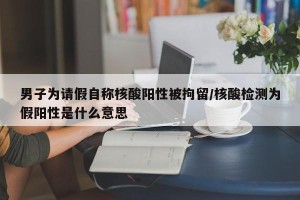 男子为请假自称核酸阳性被拘留/核酸检测为假阳性是什么意思