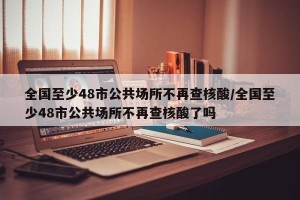 全国至少48市公共场所不再查核酸/全国至少48市公共场所不再查核酸了吗