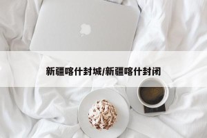 新疆喀什封城/新疆喀什封闭