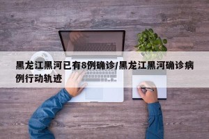 黑龙江黑河已有8例确诊/黑龙江黑河确诊病例行动轨迹