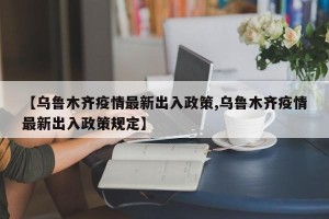 【乌鲁木齐疫情最新出入政策,乌鲁木齐疫情最新出入政策规定】