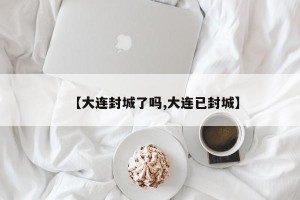 【大连封城了吗,大连已封城】
