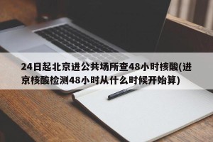 24日起北京进公共场所查48小时核酸(进京核酸检测48小时从什么时候开始算)