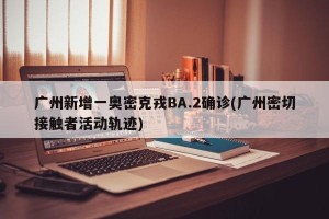 广州新增一奥密克戎BA.2确诊(广州密切接触者活动轨迹)
