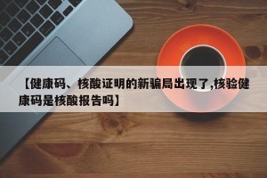 【健康码、核酸证明的新骗局出现了,核验健康码是核酸报告吗】